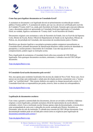 LAERTE                   J.       SILVA
                                   TRADUTOR JURAMENTADO E INTERPRETE COMERCIAL
                                           h ttp : // w ww . lj st r ad uc oe s .c o m



Como faço para legalizar documentos no Consulado-Geral?

A assinatura no documento a ser legalizado deverá ser primeiramente reconhecida por notário
público ("notary public"). A assinatura do notário, por sua vez, deverá ser certificada pelo escrivão
do Condado ("County clerk") ou, ainda, pelo Secretário de Estado. Somente após estas providências
é que o documento poderá ser apresentado no Consulado-Geral para legalização (o Consulado-
Geral, na verdade, legaliza a assinatura do "County clerk" ou do Secretário de Estado).

Documentos originais com assinaturas e selos de Secretário de Estado, Juiz ou Escrivão da Suprema
Corte, Diretor de Escola, Reitor, Oficial do Departamento de Saúde ou da Agricultura, Oficiais de
Polícia, etc, da jurisdição do Consulado, não necessitam de reconhecimento junto a Notário.

Brasileiros que desejem legalizar a sua própria assinatura podem comparecer pessoalmente ao
Consulado-Geral, portando documento de identificação brasileiro válido (carteira de identidade ou
passaporte), e assinar perante o funcionário do Consulado. Caso não seja possível seu
comparecimento, poderá seguir as instruções acima.

Para a legalização de assinaturas o Consulado-Geral cobra taxa consular de US$ 20,00 por
legalização. Para quaisquer documentos escolares, entretanto, é cobrada a taxa de US$ 5,00 por
documento.

Topo da página/Back to top.



O Consulado-Geral aceita documentos pelo correio?

Sim, mas apenas para residentes localizados fora da área da cidade de Nova York. Nesse caso, favor
anexar um envelope auto-endereçado e selado para devolução posterior, juntamente com a “money
order” ou “certified check”. Não remeter dinheiro em espécie ou cheque pessoal pelo correio. O
Consulado-Geral não se responsabiliza por perda, extravio, furto ou atraso de correspondência.

Topo da página/Back to top.



Legalização de documentos escolares

Com vistas a garantir a autenticidade dos documentos, devem ser enviados os boletins e diplomas
originais a serem legalizados, portando assinatura oficial de representante da escola (diretor,
orientador, reitor). Caso a instituição escolar forneça apenas cópia da documentação, a mesma deve
estar acompanhada de carta com o cabeçalho da escola, assinada pelo Diretor, Secretário ou
Orientador, além do selo da instituição. É cobrada taxa consular de US$ 5,00 por documento. Essa
documentação também pode ser enviada pelo correio (note as exigências para legalização de
documentos remetidos pelo correio.)

Topo da página/Back to top.

                R. Maria Cândida de Jesus, 485/402 - Belo Horizonte - 31.330-460
                   E-mail: juramentado@ljstraducoes.com / ljstrans@gmail.com
                                 F: (31) 3498-6020 / 9992-8118
 