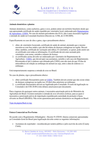 LAERTE                  J.       SILVA
                                  TRADUTOR JURAMENTADO E INTERPRETE COMERCIAL
                                         h ttp : // w ww . lj st r ad uc oe s .c o m




Animais domésticos e plantas

Animais domésticos, como cachorros, gatos e aves, podem entrar em território brasileiro desde que
seja apresentado certificado de saúde expedido por veterinário local, endossado pelo Departamento
de Agricultura - USDA. No caso de animais procedentes dos EUA, não é mais necessário legalizar
o atestado de saúde no Consulado brasileiro (Decreto no. 6.946, de 21/08/2009).

Especificamente no caso de cães e gatos, siga o procedimento abaixo:

   1. obter, de veterinário licenciado, certificado de saúde do animal, atestando que o mesmo
      encontra-se com boa saúde e que não há relatos de doenças contagiosas na região. Deverá
      obter, também, certificado de vacinação anti-rábica. O veterinário, se quiser, pode emitir um
      só certificado com todas as informações. O certificado deverá estar assinado pelo
      veterinário, com nome, carimbo e número da licença.
   2. os certificados acima deverão ser endossados por veterinário do Departamento de
      Agricultura - USDA, que deverá apor sua assinatura, carimbo e selo seco do Departamento.
      Recomenda-se que o endosso seja efetuado pelo USDA com não mais do que 10 dias de
      antecedência em relação ao embarque do animal (ou seja, entre a data do endosso e o
      embarque .

Está temporariamente suspensa a entrada de aves no Brasil.

No caso de plantas, siga o procedimento abaixo:

   1. obter certificado fitossanitário junto ao USDA. Também deverá constar que não existe relato
      de doenças contagiosas na região nos 10 (dez) dias anteriores ao embarque.
   2. o certificado fitossanitário deverá ser legalizado pelo Consulado. O custo da legalização no
      Consulado é de US$ 20.00 (vinte dólares americanos) por documento.

Para o ingresso de quaisquer outros animais, é necessária autorização prévia do Ministério da
Agricultura do Brasil. Existem restrições à entrada de aves silvestres exóticas, para as quais é
necessária a autorização prévia de importação expedida pela autoridade de proteção à fauna
silvestre no Brasil (IBAMA). Não existe quarentena para animais domésticos na chegada ao Brasil.

Topo da página/Back to top.



Fatura Comercial ou Pro-Forma

De acordo com o Regulamento Alfandegário - Decreto 91.030/85, faturas comerciais apresentadas
ao Consulado-Geral do Brasil para legalização deverão conter as seguintes informações:

   •   Assinatura do exportador - reconhecida por notário público e pelo escrivão da corte (County
       Clerk);

               R. Maria Cândida de Jesus, 485/402 - Belo Horizonte - 31.330-460
                  E-mail: juramentado@ljstraducoes.com / ljstrans@gmail.com
                                F: (31) 3498-6020 / 9992-8118
 