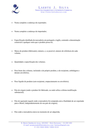 LAERTE                  J.       SILVA
                               TRADUTOR JURAMENTADO E INTERPRETE COMERCIAL
                                      h ttp : // w ww . lj st r ad uc oe s .c o m




•   Nome completo e endereço do exportador;



•   Nome completo e endereço do importador;



•   Especificação detalhada da mercadoria em português e inglês, contendo a denominação
    comercial e qualquer outra que o produto possa ter;



•   Marca do produto (fabricante), número, e, se possível, número de referência de cada
    volume;



•   Quantidade e especificação dos volumes;



•   Peso bruto dos volumes, incluindo o do próprio produto, o do recipiente, embalagem e
    demais envoltórios;



•   Peso líquido do produto (sem recipiente, empacotamento ou envoltório);



•   País de origem (onde o produto foi fabricado, ou onde sofreu a última modificação
    substancial);



•   País de aquisição (aquele onde a mercadoria foi comprada com a finalidade de ser exportada
    para o Brasil, independentemente do seu país de origem);



•   País onde a mercadoria estava no momento de ser adquirida;




            R. Maria Cândida de Jesus, 485/402 - Belo Horizonte - 31.330-460
               E-mail: juramentado@ljstraducoes.com / ljstrans@gmail.com
                             F: (31) 3498-6020 / 9992-8118
 