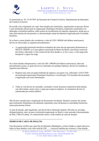 LAERTE                   J.         SILVA
                                          TRADUTOR JURAMENTADO E INTERPRETE COMERCIAL
                                                   h ttp : // w ww . lj st r ad uc oe s .c o m



(Comunicado no. 29, 13/10/1997, da Secretaria de Comércio Exterior, Departamento de Operações
de Comércio Exterior)

De acordo com a legislação em vigor, bens doados por instituições, organizações ou pessoas físicas
a uma instituição educacional ou organização filantrópica brasileira, legalmente constituída e/ou
dedicadas à assistência pública, estão isentos de recolhimento de impostos aduaneiros, desde que se
trate efetivamente de um presente e a documentação esteja devidamente legalizada pelo Consulado
brasileiro.

Se os bens a serem doados não excederem o valor de US$ 1.000,00 (mil dólares americanos),
devem ser observados os seguintes procedimentos:

    •    A organização/instituição brasileira recebedora dos bens deverá apresentar diretamente ao
         DECEX/ GEROP, ou a uma agência autorizada do Banco do Brasil, uma fatura comercial
         pró-forma, indicando o valor comercial dos bens doados e, se for o caso, o valor pago pelo
         transporte e seguro da carga.



Se os bens doados ultrapassarem o valor de US$ 1.000,00 (mil dólares americanos), além dos
procedimentos acima, os quais devem ser realizados em qualquer hipótese, devem ser tomadas as
seguintes providências:

    1. Preparar uma carta em papel timbrado da empresa, em quatro vias, indicando o CGC/CNPJ
       da instituição/organização filantrópica brasileira e a localização. O Consulado não procederá
       a legalização sem essas informações.



    2. Todas as vias devem ser assinadas, constando o nome da pessoa responsável pela doação,
       sem abreviações, assim como o cargo que ocupa na empresa. As assinaturas devem ser
       autenticadas por notário público.



Não há taxa consular para a legalização de documentos de doação. Doações somente são aceitas
para instituições filantrópicas devidamente registradas como tal perante as autoridades brasileiras,
nunca para pessoas físicas.

A carta de doação, após legalizada, será devolvida à instituição doadora. Deverão ser enviadas,
obrigatoriamente, uma via para a instituição/organização no Brasil e outra anexada à documentação
do frete (“Bill of Lading” ou conhecimento aéreo). (vide modelo de carta de doação)

--------------------------------------------------------------------------------
MODELO DE CARTA DE DOAÇÃO

Este documento certifica que, para fins de liberação alfandegária, os bens listados a seguir (descreva
todos os bens doados), com valor total de US$ ....... (escrever também por extenso), é uma doação
                   R. Maria Cândida de Jesus, 485/402 - Belo Horizonte - 31.330-460
                      E-mail: juramentado@ljstraducoes.com / ljstrans@gmail.com
                                    F: (31) 3498-6020 / 9992-8118
 