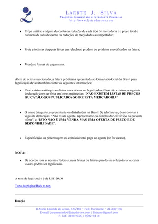 LAERTE                  J.       SILVA
                                  TRADUTOR JURAMENTADO E INTERPRETE COMERCIAL
                                          h ttp : // w ww . lj st r ad uc oe s .c o m



   •   Preço unitário e algum desconto ou reduções de cada tipo de mercadoria e o preço total e
       natureza de cada desconto ou reduções de preço dadas ao importador;



   •   Frete e todas as despesas feitas em relação ao produto ou produtos especificados na fatura;



   •   Moeda e formas de pagamento.



Além do acima mencionado, a fatura pró-forma apresentada ao Consulado-Geral do Brasil para
legalização deverá também conter as seguintes informações:

   •   Caso existam catálogos ou listas estes devem ser legalizados. Caso não existam, a seguinte
       declaração deve ser feita em letras maiúsculas: “NÃO EXISTEM LISTAS DE PREÇOS
       OU CATÁLOGOS PUBLICADOS SOBRE ESTA MERCADORIA”



   •   O nome do agente, representante ou distribuidor no Brasil. Se não houver, deve constar a
       seguinte declaração: "Não existe agente, representante ou distribuidor envolvido na presente
       oferta", e, “ISTO NÃO É UMA VENDA, MAS UMA OFERTA DE PREÇO E DE
       DISPONIBILIDADE”.



   •   Especificação da porcentagem ou comissão total paga ao agente (se for o caso).



NOTA:

   •   De acordo com as normas federais, nem faturas ou faturas pró-forma referentes a veículos
       usados podem ser legalizadas.



A taxa de legalização é de US$ 20,00

Topo da página/Back to top.



Doação

               R. Maria Cândida de Jesus, 485/402 - Belo Horizonte - 31.330-460
                  E-mail: juramentado@ljstraducoes.com / ljstrans@gmail.com
                                F: (31) 3498-6020 / 9992-8118
 