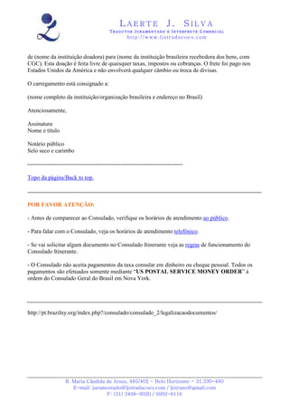 LAERTE                   J.         SILVA
                                          TRADUTOR JURAMENTADO E INTERPRETE COMERCIAL
                                                   h ttp : // w ww . lj st r ad uc oe s .c o m



de (nome da instituição doadora) para (nome da instituição brasileira recebedora dos bens, com
CGC). Esta doação é feita livre de quaisquer taxas, impostos ou cobranças. O frete foi pago nos
Estados Unidos da América e não envolverá qualquer câmbio ou troca de divisas.

O carregamento está consignado a:

(nome completo da instituição/organização brasileira e endereço no Brasil)

Atenciosamente,

Assinatura
Nome e título

Notário público
Selo seco e carimbo

--------------------------------------------------------------------------------

Topo da página/Back to top.



POR FAVOR ATENÇÃO:

- Antes de comparecer ao Consulado, verifique os horários de atendimento ao público.

- Para falar com o Consulado, veja os horários de atendimento telefônico.

- Se vai solicitar algum documento no Consulado Itinerante veja as regras de funcionamento do
Consulado Itinerante.

- O Consulado não aceita pagamentos da taxa consular em dinheiro ou cheque pessoal. Todos os
pagamentos são efetuados somente mediante “US POSTAL SERVICE MONEY ORDER” à
ordem do Consulado Geral do Brasil em Nova York.




http://pt.brazilny.org/index.php?/consulado/consulado_2/legalizacaodocumentos/




                   R. Maria Cândida de Jesus, 485/402 - Belo Horizonte - 31.330-460
                      E-mail: juramentado@ljstraducoes.com / ljstrans@gmail.com
                                    F: (31) 3498-6020 / 9992-8118
 