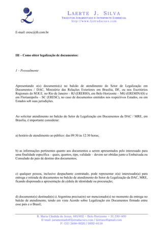 LAERTE                  J.       SILVA
                                  TRADUTOR JURAMENTADO E INTERPRETE COMERCIAL
                                          h ttp : // w ww . lj st r ad uc oe s .c o m



E-mail: eresc@th.com.br




III – Como obter legalização de documentos:



1 – Pessoalmente



Apresentando o(s) documento(s) no balcão de atendimento do Setor de Legalização em
Documentos / DAC, Ministério das Relações Exteriores em Brasília, DF, ou nos Escritórios
Regionais do M.R.E. no Rio de Janeiro – RJ (ERERIO), em Belo Horizonte – MG (EREMINAS) e
em Florianópolis – SC (ERESC), no caso de documentos emitidos nos respectivos Estados, ou em
Estados sob suas jurisdições.



Ao solicitar atendimento no balcão do Setor de Legalização em Documentos da DAC / MRE, em
Brasília, é importante considerar:



a) horário de atendimento ao público: das 09:30 às 12:30 horas;



b) as informações pertinentes quanto aos documentos a serem apresentados pelo interessado para
uma finalidade específica – quais, quantos, tipo, validade – devem ser obtidas junto a Embaixada ou
Consulado do país de destino dos documentos;



c) qualquer pessoa, inclusive despachante contratado, pode representar o(a) interessado(a) para
entrega e retirada de documentos no balcão de atendimento do Setor de Legalização da DAC, MRE,
ficando dispensada a apresentação de cédula de identidade ou procuração;



d) documento(s) destinado(s) à Argentina precisa(m) ser mencionado(s) no momento da entrega no
balcão de atendimento, tendo em vista Acordo sobre Legalização em Documentos firmado entre
esse país e o Brasil;


                R. Maria Cândida de Jesus, 485/402 - Belo Horizonte - 31.330-460
                   E-mail: juramentado@ljstraducoes.com / ljstrans@gmail.com
                                 F: (31) 3498-6020 / 9992-8118
 