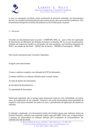 LAERTE                  J.       SILVA
                                    TRADUTOR JURAMENTADO E INTERPRETE COMERCIAL
                                          h ttp : // w ww . lj st r ad uc oe s .c o m



e) uma vez entregue(s) no balcão, contra recebimento de protocolo numerado, o(s) documento(s)
deve(m) ser retirado(s) preferencialmente pela mesma pessoa, para sua necessária conferência. O(s)
documento(s) entregue(s) no balcão não pode(m) ser devolvido(s) pela via postal.



2 – Via postal



Enviando o(s) documento(s) pela via postal – CORREIOS, DHL etc – para o Setor de Legalização
de Documentos do Ministério das Relações Exteriores em Brasília, DF ou, no caso de documentos
emitidos nos respectivos Estados ou em Estados sob suas jurisdições, aos Escritórios Regionais do
M.R.E. nas cidades de São Paulo – ERESP, Rio de Janeiro – ERERIO e Florianópolis – ERESC.



Para remeter documentos pela via postal é importante:



a) digitar carta mencionando:



1) nome e endereço completo, com indicação do CEP do destinatário,

2) número telefônico ou endereço eletrônico para eventual contato,

3) o país de destino dos documentos,

4) o(s) tipo(s) de documento(s) e

5) a quantidade de documentos,



Observação importante: não se aceitam cartas manuscritas tendo em vista a dificuldade, em muitos
casos, da compreensão de seu conteúdo. Tampouco será aceita documentação desacompanhada da
respectiva carta acima solicitada. Em ambos os casos, o procedimento de legalização não poderá ser
realizado.



b) efetuada a legalização, o(s) documento(s) é(são) devolvido(s) apenas para endereços dentro do
território brasileiro, mediante carta registrada simples, paga pelo MRE. Neste caso, é imprescindível
a presença de interessado(a) no endereço indicado para recebimento da correspondência. Do
contrário esta será devolvida.
                 R. Maria Cândida de Jesus, 485/402 - Belo Horizonte - 31.330-460
                    E-mail: juramentado@ljstraducoes.com / ljstrans@gmail.com
                                  F: (31) 3498-6020 / 9992-8118
 