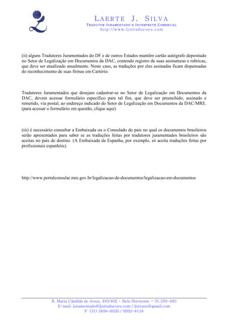 LAERTE                  J.       SILVA
                                 TRADUTOR JURAMENTADO E INTERPRETE COMERCIAL
                                         h ttp : // w ww . lj st r ad uc oe s .c o m




(ii) alguns Tradutores Juramentados do DF e de outros Estados mantêm cartão autógrafo depositado
no Setor de Legalização em Documentos da DAC, contendo registro de suas assinaturas e rubricas,
que deve ser atualizado anualmente. Neste caso, as traduções por eles assinadas ficam dispensadas
do reconhecimento de suas firmas em Cartório.



Tradutores Juramentados que desejam cadastrar-se no Setor de Legalização em Documentos da
DAC, devem acessar formulário específico para tal fim, que deve ser preenchido, assinado e
remetido, via postal, ao endereço indicado do Setor de Legalização em Documentos da DAC/MRE.
(para acessar o formulário em questão, clique aqui)



(iii) é necessário consultar a Embaixada ou o Consulado do país no qual os documentos brasileiros
serão apresentados para saber se as traduções feitas por tradutores juramentados brasileiros são
aceitas no país de destino. (A Embaixada da Espanha, por exemplo, só aceita traduções feitas por
profissionais espanhóis).




http://www.portalconsular.mre.gov.br/legalizacao-de-documentos/legalizacao-em-documentos




               R. Maria Cândida de Jesus, 485/402 - Belo Horizonte - 31.330-460
                  E-mail: juramentado@ljstraducoes.com / ljstrans@gmail.com
                                F: (31) 3498-6020 / 9992-8118
 