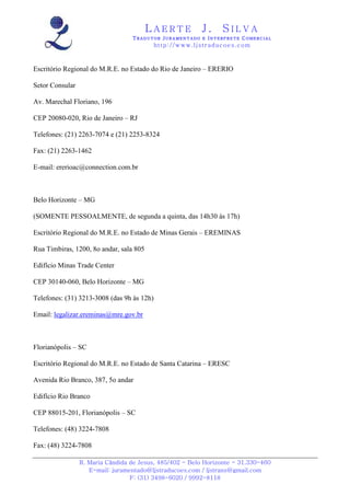 LAERTE                  J.       SILVA
                                  TRADUTOR JURAMENTADO E INTERPRETE COMERCIAL
                                            h ttp : // w ww . lj st r ad uc oe s .c o m



Escritório Regional do M.R.E. no Estado do Rio de Janeiro – ERERIO

Setor Consular

Av. Marechal Floriano, 196

CEP 20080-020, Rio de Janeiro – RJ

Telefones: (21) 2263-7074 e (21) 2253-8324

Fax: (21) 2263-1462

E-mail: ererioac@connection.com.br



Belo Horizonte – MG

(SOMENTE PESSOALMENTE, de segunda a quinta, das 14h30 às 17h)

Escritório Regional do M.R.E. no Estado de Minas Gerais – EREMINAS

Rua Timbiras, 1200, 8o andar, sala 805

Edifício Minas Trade Center

CEP 30140-060, Belo Horizonte – MG

Telefones: (31) 3213-3008 (das 9h às 12h)

Email: legalizar.ereminas@mre.gov.br



Florianópolis – SC

Escritório Regional do M.R.E. no Estado de Santa Catarina – ERESC

Avenida Rio Branco, 387, 5o andar

Edifício Rio Branco

CEP 88015-201, Florianópolis – SC

Telefones: (48) 3224-7808

Fax: (48) 3224-7808

                 R. Maria Cândida de Jesus, 485/402 - Belo Horizonte - 31.330-460
                    E-mail: juramentado@ljstraducoes.com / ljstrans@gmail.com
                                  F: (31) 3498-6020 / 9992-8118
 