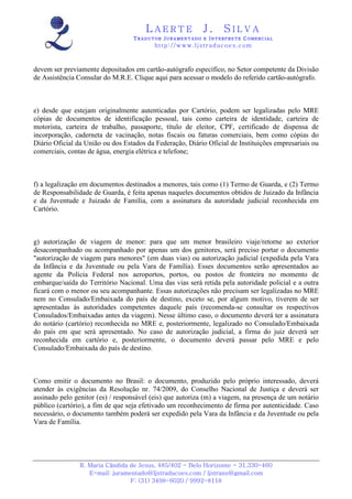 LAERTE                  J.       SILVA
                                  TRADUTOR JURAMENTADO E INTERPRETE COMERCIAL
                                          h ttp : // w ww . lj st r ad uc oe s .c o m



devem ser previamente depositados em cartão-autógrafo específico, no Setor competente da Divisão
de Assistência Consular do M.R.E. Clique aqui para acessar o modelo do referido cartão-autógrafo.



e) desde que estejam originalmente autenticadas por Cartório, podem ser legalizadas pelo MRE
cópias de documentos de identificação pessoal, tais como carteira de identidade, carteira de
motorista, carteira de trabalho, passaporte, título de eleitor, CPF, certificado de dispensa de
incorporação, caderneta de vacinação, notas fiscais ou faturas comerciais, bem como cópias do
Diário Oficial da União ou dos Estados da Federação, Diário Oficial de Instituições empresariais ou
comerciais, contas de água, energia elétrica e telefone;



f) a legalização em documentos destinados a menores, tais como (1) Termo de Guarda, e (2) Termo
de Responsabilidade de Guarda, é feita apenas naqueles documentos obtidos de Juizado da Infância
e da Juventude e Juizado de Família, com a assinatura da autoridade judicial reconhecida em
Cartório.



g) autorização de viagem de menor: para que um menor brasileiro viaje/retorne ao exterior
desacompanhado ou acompanhado por apenas um dos genitores, será preciso portar o documento
"autorização de viagem para menores" (em duas vias) ou autorização judicial (expedida pela Vara
da Infância e da Juventude ou pela Vara de Família). Esses documentos serão apresentados ao
agente da Polícia Federal nos aeroportos, portos, ou postos de fronteira no momento de
embarque/saída do Território Nacional. Uma das vias será retida pela autoridade policial e a outra
ficará com o menor ou seu acompanhante. Essas autorizações não precisam ser legalizadas no MRE
nem no Consulado/Embaixada do país de destino, exceto se, por algum motivo, tiverem de ser
apresentadas às autoridades competentes daquele país (recomenda-se consultar os respectivos
Consulados/Embaixadas antes da viagem). Nesse último caso, o documento deverá ter a assinatura
do notário (cartório) reconhecida no MRE e, posteriormente, legalizado no Consulado/Embaixada
do país em que será apresentado. No caso de autorização judicial, a firma do juiz deverá ser
reconhecida em cartório e, posteriormente, o documento deverá passar pelo MRE e pelo
Consulado/Embaixada do país de destino.



Como emitir o documento no Brasil: o documento, produzido pelo próprio interessado, deverá
atender às exigências da Resolução nr. 74/2009, do Conselho Nacional de Justiça e deverá ser
assinado pelo genitor (es) / responsável (eis) que autoriza (m) a viagem, na presença de um notário
público (cartório), a fim de que seja efetivado um reconhecimento de firma por autenticidade. Caso
necessário, o documento também poderá ser expedido pela Vara da Infância e da Juventude ou pela
Vara de Família.




                R. Maria Cândida de Jesus, 485/402 - Belo Horizonte - 31.330-460
                   E-mail: juramentado@ljstraducoes.com / ljstrans@gmail.com
                                 F: (31) 3498-6020 / 9992-8118
 
