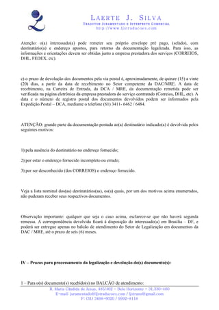 LAERTE                  J.       SILVA
                                   TRADUTOR JURAMENTADO E INTERPRETE COMERCIAL
                                          h ttp : // w ww . lj st r ad uc oe s .c o m



Atenção: o(a) interessado(a) pode remeter seu próprio envelope pré pago, (selado), com
destinatário(a) e endereço apostos, para retorno da documentação legalizada. Para isso, as
informações e orientações devem ser obtidas junto a empresa prestadora dos serviços (CORREIOS,
DHL, FEDEX, etc).



c) o prazo de devolução dos documentos pela via postal é, aproximadamente, de quinze (15) a vinte
(20) dias, a partir da data de recebimento no Setor competente da DAC/MRE. A data de
recebimento, na Carteira de Entrada, da DCA / MRE, da documentação remetida pode ser
verificada na página eletrônica da empresa prestadora do serviço contratado (Correios, DHL, etc). A
data e o número de registro postal dos documentos devolvidos podem ser informados pela
Expedição Postal – DCA, mediante o telefone (61) 3411- 6462 / 6484.



ATENÇÃO: grande parte da documentação postada ao(a) destinatário indicado(a) é devolvida pelos
seguintes motivos:



1) pela ausência do destinatário no endereço fornecido;

2) por estar o endereço fornecido incompleto ou errado;

3) por ser desconhecido (dos CORREIOS) o endereço fornecido.



Veja a lista nominal dos(as) destinatários(as), os(a) quais, por um dos motivos acima enumerados,
não puderam receber seus respectivos documentos.



Observação importante: qualquer que seja o caso acima, esclarece-se que não haverá segunda
remessa. A correspondência devolvida ficará à disposição do interessado(a) em Brasília – DF, e
poderá ser entregue apenas no balcão de atendimento do Setor de Legalização em documentos da
DAC / MRE, até o prazo de seis (6) meses.




IV – Prazos para processamento da legalização e devolução do(s) documento(s):



1 – Para o(s) documento(s) recebido(s) no BALCÃO de atendimento:
                R. Maria Cândida de Jesus, 485/402 - Belo Horizonte - 31.330-460
                   E-mail: juramentado@ljstraducoes.com / ljstrans@gmail.com
                                 F: (31) 3498-6020 / 9992-8118
 