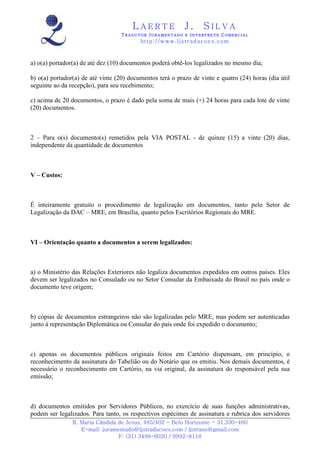 LAERTE                  J.       SILVA
                                   TRADUTOR JURAMENTADO E INTERPRETE COMERCIAL
                                          h ttp : // w ww . lj st r ad uc oe s .c o m



a) o(a) portador(a) de até dez (10) documentos poderá obtê-los legalizados no mesmo dia;

b) o(a) portador(a) de até vinte (20) documentos terá o prazo de vinte e quatro (24) horas (dia útil
seguinte ao da recepção), para seu recebimento;

c) acima de 20 documentos, o prazo é dado pela soma de mais (+) 24 horas para cada lote de vinte
(20) documentos.



2 – Para o(s) documento(s) remetidos pela VIA POSTAL - de quinze (15) a vinte (20) dias,
independente da quantidade de documentos



V – Custos:



É inteiramente gratuito o procedimento de legalização em documentos, tanto pelo Setor de
Legalização da DAC – MRE, em Brasília, quanto pelos Escritórios Regionais do MRE.



VI – Orientação quanto a documentos a serem legalizados:



a) o Ministério das Relações Exteriores não legaliza documentos expedidos em outros países. Eles
devem ser legalizados no Consulado ou no Setor Consular da Embaixada do Brasil no país onde o
documento teve origem;



b) cópias de documentos estrangeiros não são legalizadas pelo MRE, mas podem ser autenticadas
junto à representação Diplomática ou Consular do país onde foi expedido o documento;



c) apenas os documentos públicos originais feitos em Cartório dispensam, em princípio, o
reconhecimento da assinatura do Tabelião ou do Notário que os emitiu. Nos demais documentos, é
necessário o reconhecimento em Cartório, na via original, da assinatura do responsável pela sua
emissão;



d) documentos emitidos por Servidores Públicos, no exercício de suas funções administrativas,
podem ser legalizados. Para tanto, os respectivos espécimes de assinatura e rubrica dos servidores
                R. Maria Cândida de Jesus, 485/402 - Belo Horizonte - 31.330-460
                   E-mail: juramentado@ljstraducoes.com / ljstrans@gmail.com
                                 F: (31) 3498-6020 / 9992-8118
 