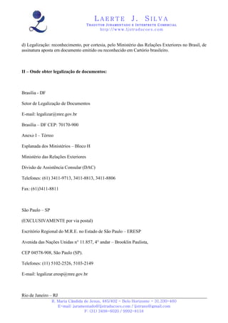 LAERTE                  J.       SILVA
                                     TRADUTOR JURAMENTADO E INTERPRETE COMERCIAL
                                           h ttp : // w ww . lj st r ad uc oe s .c o m



d) Legalização: reconhecimento, por cortesia, pelo Ministério das Relações Exteriores no Brasil, de
assinatura aposta em documento emitido ou reconhecido em Cartório brasileiro.



II – Onde obter legalização de documentos:



Brasília - DF

Setor de Legalização de Documentos

E-mail: legalizar@mre.gov.br

Brasília – DF CEP: 70170-900

Anexo I – Térreo

Esplanada dos Ministérios – Bloco H

Ministério das Relações Exteriores

Divisão de Assistência Consular (DAC)

Telefones: (61) 3411-9713, 3411-8813, 3411-8806

Fax: (61)3411-8811



São Paulo – SP

(EXCLUSIVAMENTE por via postal)

Escritório Regional do M.R.E. no Estado de São Paulo – ERESP

Avenida das Nações Unidas n° 11.857, 4° andar – Brooklin Paulista,

CEP 04578-908, São Paulo (SP).

Telefones: (11) 5102-2526, 5103-2149

E-mail: legalizar.eresp@mre.gov.br



Rio de Janeiro – RJ
                 R. Maria Cândida de Jesus, 485/402 - Belo Horizonte - 31.330-460
                    E-mail: juramentado@ljstraducoes.com / ljstrans@gmail.com
                                  F: (31) 3498-6020 / 9992-8118
 