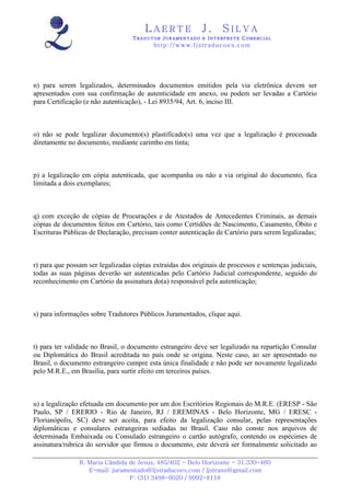 LAERTE                  J.       SILVA
                                   TRADUTOR JURAMENTADO E INTERPRETE COMERCIAL
                                          h ttp : // w ww . lj st r ad uc oe s .c o m




n) para serem legalizados, determinados documentos emitidos pela via eletrônica devem ser
apresentados com sua confirmação de autenticidade em anexo, ou podem ser levadas a Cartório
para Certificação (e não autenticação), - Lei 8935/94, Art. 6, inciso III.



o) não se pode legalizar documento(s) plastificado(s) uma vez que a legalização é processada
diretamente no documento, mediante carimbo em tinta;



p) a legalização em cópia autenticada, que acompanha ou não a via original do documento, fica
limitada a dois exemplares;



q) com exceção de cópias de Procurações e de Atestados de Antecedentes Criminais, as demais
cópias de documentos feitos em Cartório, tais como Certidões de Nascimento, Casamento, Óbito e
Escrituras Públicas de Declaração, precisam conter autenticação de Cartório para serem legalizadas;



r) para que possam ser legalizadas cópias extraídas dos originais de processos e sentenças judiciais,
todas as suas páginas deverão ser autenticadas pelo Cartório Judicial correspondente, seguido do
reconhecimento em Cartório da assinatura do(a) responsável pela autenticação;



s) para informações sobre Tradutores Públicos Juramentados, clique aqui.



t) para ter validade no Brasil, o documento estrangeiro deve ser legalizado na repartição Consular
ou Diplomática do Brasil acreditada no país onde se origina. Neste caso, ao ser apresentado no
Brasil, o documento estrangeiro cumpre esta única finalidade e não pode ser novamente legalizado
pelo M.R.E., em Brasília, para surtir efeito em terceiros países.



u) a legalização efetuada em documento por um dos Escritórios Regionais do M.R.E. (ERESP - São
Paulo, SP / ERERIO - Rio de Janeiro, RJ / EREMINAS - Belo Horizonte, MG / ERESC -
Florianópolis, SC) deve ser aceita, para efeito da legalização consular, pelas representações
diplomáticas e consulares estrangeiras sediadas no Brasil. Caso não conste nos arquivos de
determinada Embaixada ou Consulado estrangeiro o cartão autógrafo, contendo os espécimes de
assinatura/rubrica do servidor que firmou o documento, este deverá ser formalmente solicitado ao

                R. Maria Cândida de Jesus, 485/402 - Belo Horizonte - 31.330-460
                   E-mail: juramentado@ljstraducoes.com / ljstrans@gmail.com
                                 F: (31) 3498-6020 / 9992-8118
 