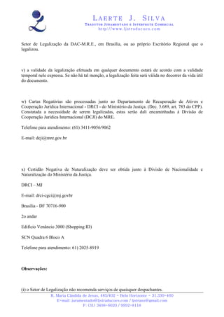 LAERTE                  J.       SILVA
                                   TRADUTOR JURAMENTADO E INTERPRETE COMERCIAL
                                           h ttp : // w ww . lj st r ad uc oe s .c o m



Setor de Legalização da DAC-M.R.E., em Brasília, ou ao próprio Escritório Regional que o
legalizou.



v) a validade da legalização efetuada em qualquer documento estará de acordo com a validade
temporal nele expressa. Se não há tal menção, a legalização feita será válida no decorrer da vida útil
do documento.



w) Cartas Rogatórias são processadas junto ao Departamento de Recuperação de Ativos e
Cooperação Jurídica Internacional - DRCI - do Ministério da Justiça. (Dec. 3.689, art. 783 do CPP).
Constatada a necessidade de serem legalizadas, estas serão dali encaminhadas à Divisão de
Cooperação Jurídica Internacional (DCJI) do MRE.

Telefone para atendimento: (61) 3411-9056/9062

E-mail: dcji@mre.gov.br




x) Certidão Negativa de Naturalização deve ser obtida junto à Divisão de Nacionalidade e
Naturalização do Ministério da Justiça.

DRCI – MJ

E-mail: drci-cgci@mj.govbr

Brasília - DF 70716-900

2o andar

Edifício Venâncio 3000 (Shopping ID)

SCN Quadra 6 Bloco A

Telefone para atendimento: 61) 2025-8919



Observações:



(i) o Setor de Legalização não recomenda serviços de quaisquer despachantes.
                R. Maria Cândida de Jesus, 485/402 - Belo Horizonte - 31.330-460
                   E-mail: juramentado@ljstraducoes.com / ljstrans@gmail.com
                                 F: (31) 3498-6020 / 9992-8118
 