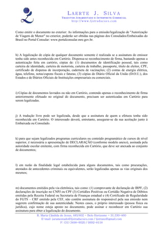 LAERTE                   J.       SILVA
                                    TRADUTOR JURAMENTADO E INTERPRETE COMERCIAL
                                            h ttp : // w ww . lj st r ad uc oe s .c o m



Como emitir o documento no exterior: As informações para a emissão/legalização de "Autorização
de Viagem de Menor" no exterior, poderão ser obtidas nas páginas dos Consulados/Embaixadas do
Brasil no Portal Consular: www.portalconsular.mre.gov.br.



h) A legalização de cópia de qualquer documento somente é realizada se a assinatura do emissor
tenha sido antes reconhecida em Cartório. Dispensa-se reconhecimento de firma, bastando apenas a
autenticação feita em cartório, cópias de: (1) documentos de identificação pessoal, tais como
carteira de identidade, carteira de motorista, carteira de trabalho, passaporte, título de eleitor, CPF,
certificado de dispensa de incorporação, caderneta de vacinações; (2) contas de energia elétrica,
água, telefone, notas/cupons fiscais e faturas; (3) cópias do Diário Oficial da União (D.O.U.), dos
Estados e de Diários Oficiais de Instituições empresariais ou comerciais.



i) Cópias de documentos lavrados ou não em Cartório, contendo apenas o reconhecimento de firma
anteriormente efetuado no original do documento, precisam ser autenticadas em Cartório para
serem legalizadas.



j) A tradução livre pode ser legalizada, desde que a assinatura de quem a efetuou tenha sido
reconhecida em Cartório. O interessado deverá, entretanto, assegurar-se da sua aceitação junto à
Embaixada ou Consulado.



k) para que sejam legalizados programas curriculares ou conteúdo programático de cursos de nível
superior, é necessária a apresentação de DECLARAÇÃO (conforme modelo anexo), assinada pela
autoridade escolar emitente, com firma reconhecida em Cartório, que deve ser anexada ao conjunto
de documentos;



l) em razão da finalidade legal estabelecida para alguns documentos, tais como procurações,
atestados de antecedentes criminais ou equivalentes, serão legalizadas apenas as vias originais dos
mesmos;



m) documentos emitidos pela via eletrônica, tais como: (1) comprovante de declaração de IRPF, (2)
declarações de inscrição no CNPJ ou CPF (3) Certidões Positivas ou Certidão Negativa de Débitos
emitidas pela Receita Federal ou Secretaria de Finanças estadual e (4) Certificado de Regularidade
do FGTS – CRF emitido pela CEF, não contêm assinatura do responsável pela sua emissão nem
sugerem confirmação de sua autenticidade. Nestes casos, o próprio interessado (pessoa física ou
jurídica), cujo nome esteja aposto no documento, pode assinar e reconhecer em Cartório sua
assinatura para obter a legalização do documento.
                R. Maria Cândida de Jesus, 485/402 - Belo Horizonte - 31.330-460
                   E-mail: juramentado@ljstraducoes.com / ljstrans@gmail.com
                                 F: (31) 3498-6020 / 9992-8118
 