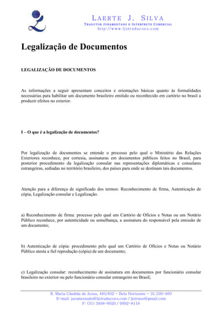 L A E R T E J . S I L V A
TTTT R A D U T O RR A D U T O RR A D U T O RR A D U T O R JJJJ U R A M E N T A D O EU R A M E N T A D O EU R A M E N T A D O EU R A M E N T A D O E IIII N T E R P R E T EN T E R P R E T EN T E R P R E T EN T E R P R E T E CCCC O M E R C I A LO M E R C I A LO M E R C I A LO M E R C I A L
http://www.ljstraducoes.com
R. Maria Cândida de Jesus, 485/402 - Belo Horizonte - 31.330-460
E-mail: juramentado@ljstraducoes.com / ljstrans@gmail.com
F: (31) 3498-6020 / 9992-8118
Legalização de Documentos
LEGALIZAÇÃO DE DOCUMENTOS
As informações a seguir apresentam conceitos e orientações básicas quanto às formalidades
necessárias para habilitar um documento brasileiro emitido ou reconhecido em cartório no brasil a
produzir efeitos no exterior.
I – O que é a legalização de documentos?
Por legalização de documentos se entende o processo pelo qual o Ministério das Relações
Exteriores reconhece, por cortesia, assinaturas em documentos públicos feitos no Brasil, para
posterior procedimento da legalização consular nas representações diplomáticas e consulares
estrangeiras, sediadas no território brasileiro, dos países para onde se destinam tais documentos.
Atenção para a diferença de significado dos termos: Reconhecimento de firma, Autenticação de
cópia, Legalização consular e Legalização.
a) Reconhecimento de firma: processo pelo qual um Cartório de Ofícios e Notas ou um Notário
Público reconhece, por autenticidade ou semelhança, a assinatura do responsável pela emissão de
um documento;
b) Autenticação de cópia: procedimento pelo qual um Cartório de Ofícios e Notas ou Notário
Público atesta a fiel reprodução (cópia) de um documento;
c) Legalização consular: reconhecimento de assinatura em documentos por funcionário consular
brasileiro no exterior ou pelo funcionário consular estrangeiro no Brasil;
 
