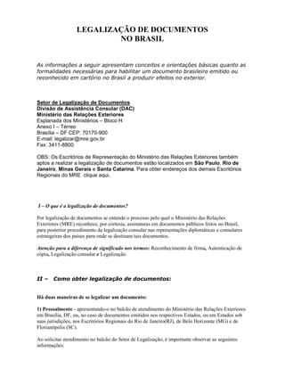 LEGALIZAÇÃO DE DOCUMENTOS
                          NO BRASIL


As informações a seguir apresentam conceitos e orientações básicas quanto as
formalidades necessárias para habilitar um documento brasileiro emitido ou
reconhecido em cartório no Brasil a produzir efeitos no exterior.



Setor de Legalização de Documentos
Divisão de Assistência Consular (DAC)
Ministério das Relações Exteriores
Esplanada dos Ministérios – Bloco H
Anexo I – Térreo
Brasília – DF CEP: 70170-900
E-mail: legalizar@mre.gov.br
Fax: 3411-8800

OBS: Os Escritórios de Representação do Ministério das Relações Exteriores também
aptos a realizar a legalização de documentos estão localizados em São Paulo, Rio de
Janeiro, Minas Gerais e Santa Catarina. Para obter endereços dos demais Escritórios
Regionais do MRE clique aqui.




I – O que é a legalização de documentos?

Por legalização de documentos se entende o processo pelo qual o Ministério das Relações
Exteriores (MRE) reconhece, por cortesia, assinaturas em documentos públicos feitos no Brasil,
para posterior procedimento da legalização consular nas representações diplomáticas e consulares
estrangeiras dos países para onde se destinam tais documentos.

Atenção para a diferença de significado nos termos: Reconhecimento de firma, Autenticação de
cópia, Legalização consular e Legalização.



II –   Como obter legalização de documentos:


Há duas maneiras de se legalizar um documento:

1) Pessoalmente - apresentando-o no balcão de atendimento do Ministério das Relações Exteriores
em Brasília, DF, ou, no caso de documentos emitidos nos respectivos Estados, ou em Estados sob
suas jurisdições, nos Escritórios Regionais do Rio de Janeiro(RJ), de Belo Horizonte (MG) e de
Florianópolis (SC).

Ao solicitar atendimento no balcão do Setor de Legalização, é importante observar as seguintes
informações:
 