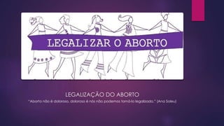LEGALIZAÇÃO DO ABORTO
“Aborto não é doloroso, doloroso é nós não podemos torná-lo legalizado.” (Ana Soleu)
 