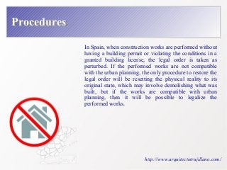 PPrroocceedduurreess 
In Spain, when construction works are performed without 
having a building permit or violating the conditions in a 
granted building license, the legal order is taken as 
perturbed. If the performed works are not compatible 
with the urban planning, the only procedure to restore the 
legal order will be resetting the physical reality to its 
original state, which may involve demolishing what was 
built, but if the works are compatible with urban 
planning, then it will be possible to legalize the 
performed works. 
http://www.arquitectotrujillano.com/ 
 