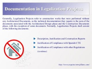 Documentation iinn LLeeggaalliizzaattiioonn PPrroojjeeccttss 
Generally, Legalization Projects refer to construction works that were performed without 
any Architectural Documents, so the technical documentation they require is the sum of the 
documents associated with the Architectural Design phase and the Construction Documents 
phase, with the exception of some documents. Normally, Legalization Projects shall consist 
of the following documents: 
Description, Justification and Construction Reports 
Justification of Compliance with Spanish CTE 
Justification of Compliance with other Regulations 
(continue) 
http://www.arquitectotrujillano.com/ 
 
