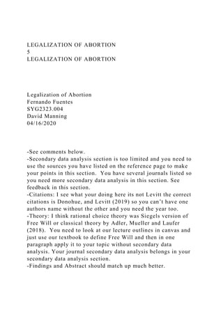 LEGALIZATION OF ABORTION
5
LEGALIZATION OF ABORTION
Legalization of Abortion
Fernando Fuentes
SYG2323.004
David Manning
04/16/2020
-See comments below.
-Secondary data analysis section is too limited and you need to
use the sources you have listed on the reference page to make
your points in this section. You have several journals listed so
you need more secondary data analysis in this section. See
feedback in this section.
-Citations: I see what your doing here its not Levitt the correct
citations is Donohue, and Levitt (2019) so you can’t have one
authors name without the other and you need the year too.
-Theory: I think rational choice theory was Siegels version of
Free Will or classical theory by Adler, Mueller and Laufer
(2018). You need to look at our lecture outlines in canvas and
just use our textbook to define Free Will and then in one
paragraph apply it to your topic without secondary data
analysis. Your journal secondary data analysis belongs in your
secondary data analysis section.
-Findings and Abstract should match up much better.
 