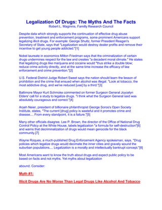 Legalization Of Drugs: The Myths And The Facts
                      Robert L. Maginnis, Familly Research Council

Despite data which strongly supports the continuation of effective drug abuse
prevention, treatment and enforcement programs, some prominent Americans support
legalizing illicit drugs. For example: George Shultz, former President Reagan's
Secretary of State, says that "Legalization would destroy dealer profits and remove their
incentive to get young people addicted."[1]

Nobel laureate in economics Milton Friedman says that the criminalization of certain
drugs undermines respect for the law and creates "a decadent moral climate." He states
that legalizing drugs like marijuana and cocaine would "thus strike a double blow;
reduce crime activity directly, and at the same time increase the efficacy of law
enforcement and crime prevention."[2]

U.S. Federal District Judge Robert Sweet says the nation should learn the lesson of
prohibition and the crime that ensued when alcohol was illegal. "Look at tobacco, the
most addictive drug, and we've reduced [use] by a third."[3]

Baltimore Mayor Kurt Schmoke commented on former Surgeon General Joycelyn
Elders' call for a study to legalize drugs. "I think what the Surgeon General said was
absolutely courageous and correct."[4]

Aryeh Neier, president of billionaire philanthropist George Soros's Open Society
Institute, states, "The current [drug] policy is wasteful and it promotes crime and
disease.... From every standpoint, it is a failure."[5]

Many other officials disagree. Lee P. Brown, the director of the Office of National Drug
Control Policy at the White House, labels legalization "a formula for self-destruction"[6]
and warns that decriminalization of drugs would mean genocide for the black
community.[7]

Wayne Roques, a much-published Drug Enforcement Agency spokesman, says, "Drug
policies which legalize drugs would decimate the inner cities and gravely wound the
suburban populations.... Legalization is a morally and intellectually bankrupt concept."[8]

Most Americans want to know the truth about drugs and expect public policy to be
based on facts and not myths. Yet myths about legalization

abound. Consider:

Myth #1:

lllicit Drugs Are No Worse Than Legal Drugs Like Alcohol And Tobacco
 