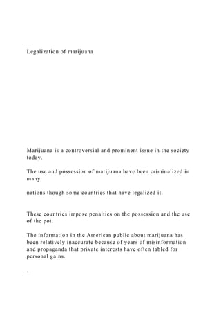 Legalization of marijuana
Marijuana is a controversial and prominent issue in the society
today.
The use and possession of marijuana have been criminalized in
many
nations though some countries that have legalized it.
These countries impose penalties on the possession and the use
of the pot.
The information in the American public about marijuana has
been relatively inaccurate because of years of misinformation
and propaganda that private interests have often tabled for
personal gains.
.
 