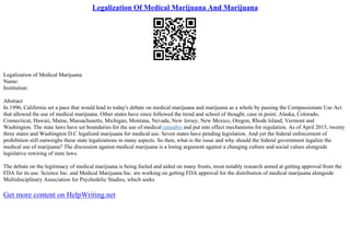 Legalization Of Medical Marijuana And Marijuana
Legalization of Medical Marijuana
Name:
Institution:
Abstract
In 1996, California set a pace that would lead to today's debate on medical marijuana and marijuana as a whole by passing the Compassionate Use Act
that allowed the use of medical marijuana. Other states have since followed the trend and school of thought, case in point; Alaska, Colorado,
Connecticut, Hawaii, Maine, Massachusetts, Michigan, Montana, Nevada, New Jersey, New Mexico, Oregon, Rhode Island, Vermont and
Washington. The state laws have set boundaries for the use of medical cannabis and put into effect mechanisms for regulation. As of April 2015, twenty
three states and Washington D.C legalized marijuana for medical use. Seven states have pending legislation. And yet the federal enforcement of
prohibition still outweighs these state legalizations in many aspects. So then, what is the issue and why should the federal government legalize the
medical use of marijuana? The discussion against medical marijuana is a losing argument against a changing culture and social values alongside
legislative rewiring of state laws.
The debate on the legitimacy of medical marijuana is being fueled and aided on many fronts, most notably research aimed at getting approval from the
FDA for its use. Science Inc. and Medical Marijuana Inc. are working on getting FDA approval for the distribution of medical marijuana alongside
Multidisciplinary Association for Psychedelic Studies, which seeks
Get more content on HelpWriting.net
 