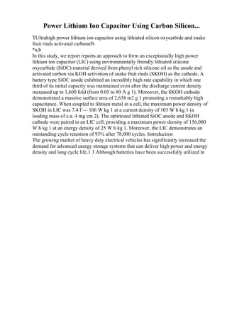 Power Lithium Ion Capacitor Using Carbon Silicon...
TUltrahigh power lithium ion capacitor using lithiated silicon oxycarbide and snake
fruit rinds activated carbonвЂ
*a,b
In this study, we report reports an approach to form an exceptionally high power
lithium ion capacitor (LIC) using environmentally friendly lithiated silicone
oxycarbide (SiOC) material derived from phenyl rich silicone oil as the anode and
activated carbon via KOH activation of snake fruit rinds (SKOH) as the cathode. A
battery type SiOC anode exhibited an incredibly high rate capability in which one
third of its initial capacity was maintained even after the discharge current density
increased up to 1,600 fold (from 0.05 to 80 A g 1). Moreover, the SKOH cathode
demonstrated a massive surface area of 2,638 m2 g 1 promoting a remarkably high
capacitance. When coupled to lihtium metal in a cell, the maximum power density of
SKOH in LIC was 7.4 Г— 106 W kg 1 at a current density of 103 W h kg 1 (a
loading mass of c.a. 4 mg cm 2). The optimized lithiated SiOC anode and SKOH
cathode were paired in an LIC cell, providing a maximum power density of 156,000
W h kg 1 at an energy density of 25 W h kg 1. Moreover, the LIC demonstrates an
outstanding cycle retention of 93% after 78,000 cycles. Introduction
The growing market of heavy duty electrical vehicles has significantly increased the
demand for advanced energy storage systems that can deliver high power and energy
density and long cycle life.1 3 Although batteries have been successfully utilized in
 