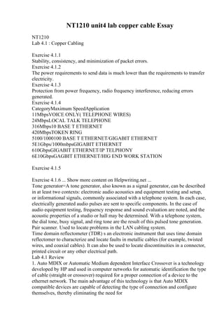 NT1210 unit4 lab copper cable Essay
NT1210
Lab 4.1 : Copper Cabling
Exercise 4.1.1
Stability, consistency, and minimization of packet errors.
Exercise 4.1.2
The power requirements to send data is much lower than the requirements to transfer
electricity.
Exercise 4.1.3
Protection from power frequency, radio frequency interference, reducing errors
generated.
Exercise 4.1.4
CategoryMaximum SpeedApplication
11MbpsVOICE ONLY( TELEPHONE WIRES)
24MbpsLOCAL TALK TELEPHONE
316Mbps10 BASE T ETHERNET
420MbpsTOKEN RING
5100/1000100 BASE T ETHERNET/GIGABIT ETHERNET
5E1Gbps/1000mbpsGIGABIT ETHERNET
610GbpsGIGABIT ETHERNET/IP TELPHONY
6E10GbpsGAGBIT ETHERNET/HIG END WORK STATION
Exercise 4.1.5
Exercise 4.1.6 ... Show more content on Helpwriting.net ...
Tone generator=A tone generator, also known as a signal generator, can be described
in at least two contexts: electronic audio acoustics and equipment testing and setup,
or informational signals, commonly associated with a telephone system. In each case,
electrically generated audio pulses are sent to specific components. In the case of
audio equipment testing, frequency response and sound evaluation are noted, and the
acoustic properties of a studio or hall may be determined. With a telephone system,
the dial tone, busy signal, and ring tone are the result of this pulsed tone generation.
Pair scanner. Used to locate problems in the LAN cabling system.
Time domain reflectometer (TDR) s an electronic instrument that uses time domain
reflectomer to characterize and locate faults in metallic cables (for example, twisted
wires, and coaxial cables). It can also be used to locate discontinuities in a connector,
printed circuit or any other electrical path.
Lab 4.1 Review
1. Auto MDIX or Automatic Medium dependent Interface Crossover is a technology
developed by HP and used in computer networks for automatic identification the type
of cable (straight or crossover) required for a proper connection of a device to the
ethernet network. The main advantage of this technology is that Auto MDIX
compatible devices are capable of detecting the type of connection and configure
themselves, thereby eliminating the need for
 