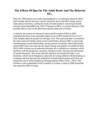 The Effects Of Bpa On The Adult Brain And The Behavior
Of...
Since the 1960s plastics are made using bisphenol A, an industrial chemical which
until recently did not raise any concern. Research shows that BPA; being used to
make plastic and resins, coating the inside of metal products, raised major health
concerns (FactsAboutBPA.org. 2015) .Exposure to BPA is a concern because of the
possible effects it has on the adult brain and the behaviour of infants.
A study by the Centres for Disease Control and Prevention (CDC) in 2003
concluded that there were noticeably higher levels of BPA found in 93% of 2,517
urine samples taken by people over the age of six. This particular date is considered
the main source for further action in the United States. Because BPA is used in the
manufacturing of most drink bottles, raising concern for parents. Most baby bottles
contain BPA and it can seep into the liquid making consumption inevitable (Forbes.
2015). BPA is known as an endocrine disrupter this is defined as a substance which
interferes with the production, secretion, transport, action, function and elimination
of natural hormones. This means that this chemical can imitate the body s own
hormones, which can be dangerous, especially for young children still developing, as
it changes and may decrease the production of Luteinizing hormone (LH) this can
change the rate in which children go through puberty (Mayo Clinic . 2015). This
hormone is also responsible for the ovulation of women, a study in 2006 found that
rats exposed to BPA for long
 