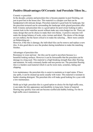Positive Disadvantages Of Ceramic And Porcelain Tiless In...
Ceramic vs porcelain
In the decades ,ceramic and porcelain tiles is became popular in pool finishing, not
just in pool but in the house also. This material is a cheaper cost that can be
handpainted with intricate design. Porcelain material is good look for landscape, but
the porcelain textured can be surrounding the landscape while glazed porcelain offer
bold. Ceramic and porcelain tiles is a good option for pool owner looking to add a
custom look in the waterline accent without make any extra budget too far. There are
many design that can be choice to make their own theme. A positive outcome will
make the design balance of scale, color, texture and detail. The choice of the design
are not endless, but the factor critical is to make the selecting ... Show more content
on Helpwriting.net ...
However, if the tiles is damage, the individual tiles can be remove and replace a new
tiles. It also good idea to save the product during installation to make the matching
finishes.
Advantages of porcelain tiles
Resistance to wear and tear : the tiles can be used to anywhere because is a
beautiful looking surfaces. However it can be foreseeable that the porcelain can be
damage in a long used. This material is a high breaking strength than other flooring
and maintain. Its really extremely harder and non porous too. The porcelain flooring
tiles is a harders used material which it can be resist stain, scratches, fading and
chipping.
Low maintenance: the porcelain tiles is easier to maintain as it repel stains. If have
any spills, it can be cleaned up easily usually with water. This material is resistant to
harder cleaning detergent. The porcelain tiles will make good looking for a year with
a low maintenance.
Holds up in high: porcelain tiles is a good option to choice for the high traffic area,
it can make the tiles appearance and durability in long term. Some of material
flooring may quickly wear and can become scuffed and shabby looking. For the in
high traffic area it maintains as
 