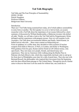 Ted Talk Biography
Ted Talks and The Four Principles of Sustainability
GEOG 130 004
Patrick Naughton
Professor Gibbons
Bridgewater State University
Introduction
There are 5 Ted Talks being examined here today, all of which address sustainability
in some form or another. The first speaker we cover is Sylvia Earle, an oceanic
researcher with a Ted Talk about the importance of our oceans followed by a short
summary of discussion by William Kamkwamba, a Malawian inventor who defied
all odds. Thirdly, we will take a look at the Ted Talk held by Penguinexpert, Dylan
deNapoli and her experiences with penguin rescues. Next we will examine Leyla
Acaroglu s Ted Talk about environmental folklore and finally, Satish Kumar, an
Indian activist who tells ... Show more content on Helpwriting.net ...
From an epiphany in a coffee shop, they decided to walk in protest of nuclear
weapons from India to Moscow, to Paris, to London, and finally to Washington.
With guidance from his guru, Kumar and his friend set off without money, only
open hearts. They met many new people, friends, and shared many new
experiences. They met an American while walking along the Khyber Pass in
Pakistan who had offered a ride, which they respectfully declined, only to end up at
his front door in Philadelphia years later for a talk of good times. They also met with
Bertrand Russell, the philosopher who inspired their movement from the beginning
and who then offered them passage to The United States. Through his travels, Kumar
came to discover that trust is all one needs for without fear, one could die in
 