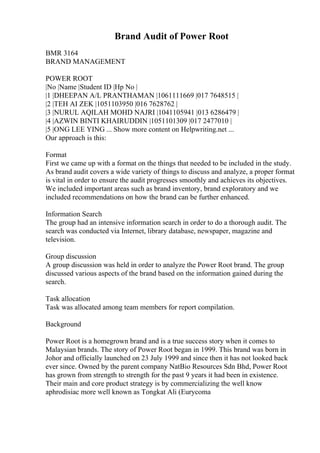 Brand Audit of Power Root
BMR 3164
BRAND MANAGEMENT
POWER ROOT
|No |Name |Student ID |Hp No |
|1 |DHEEPAN A/L PRANTHAMAN |1061111669 |017 7648515 |
|2 |TEH AI ZEK |1051103950 |016 7628762 |
|3 |NURUL AQILAH MOHD NAJRI |1041105941 |013 6286479 |
|4 |AZWIN BINTI KHAIRUDDIN |1051101309 |017 2477010 |
|5 |ONG LEE YING ... Show more content on Helpwriting.net ...
Our approach is this:
Format
First we came up with a format on the things that needed to be included in the study.
As brand audit covers a wide variety of things to discuss and analyze, a proper format
is vital in order to ensure the audit progresses smoothly and achieves its objectives.
We included important areas such as brand inventory, brand exploratory and we
included recommendations on how the brand can be further enhanced.
Information Search
The group had an intensive information search in order to do a thorough audit. The
search was conducted via Internet, library database, newspaper, magazine and
television.
Group discussion
A group discussion was held in order to analyze the Power Root brand. The group
discussed various aspects of the brand based on the information gained during the
search.
Task allocation
Task was allocated among team members for report compilation.
Background
Power Root is a homegrown brand and is a true success story when it comes to
Malaysian brands. The story of Power Root began in 1999. This brand was born in
Johor and officially launched on 23 July 1999 and since then it has not looked back
ever since. Owned by the parent company NatBio Resources Sdn Bhd, Power Root
has grown from strength to strength for the past 9 years it had been in existence.
Their main and core product strategy is by commercializing the well know
aphrodisiac more well known as Tongkat Ali (Eurycoma
 