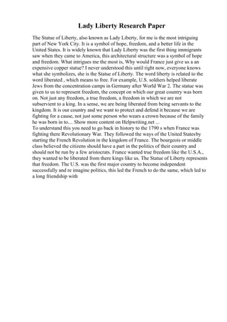 Lady Liberty Research Paper
The Statue of Liberty, also known as Lady Liberty, for me is the most intriguing
part of New York City. It is a symbol of hope, freedom, and a better life in the
United States. It is widely known that Lady Liberty was the first thing immigrants
saw when they came to America, this architectural structure was a symbol of hope
and freedom. What intrigues me the most is, Why would France just give us a an
expensive copper statue? I never understood this until right now, everyone knows
what she symbolizes, she is the Statue of Liberty. The word liberty is related to the
word liberated , which means to free. For example, U.S. soldiers helped liberate
Jews from the concentration camps in Germany after World War 2. The statue was
given to us to represent freedom, the concept on which our great country was born
on. Not just any freedom, a true freedom, a freedom in which we are not
subservient to a king. In a sense, we are being liberated from being servants to the
kingdom. It is our country and we want to protect and defend it because we are
fighting for a cause, not just some person who wears a crown because of the family
he was born in to.... Show more content on Helpwriting.net ...
To understand this you need to go back in history to the 1790 s when France was
fighting there Revolutionary War. They followed the ways of the United Statesby
starting the French Revolution in the kingdom of France. The bourgeois or middle
class believed the citizens should have a part in the politics of their country and
should not be run by a few aristocrats. France wanted true freedom like the U.S.A.,
they wanted to be liberated from there kings like us. The Statue of Liberty represents
that freedom. The U.S. was the first major country to become independent
successfully and re imagine politics, this led the French to do the same, which led to
a long friendship with
 