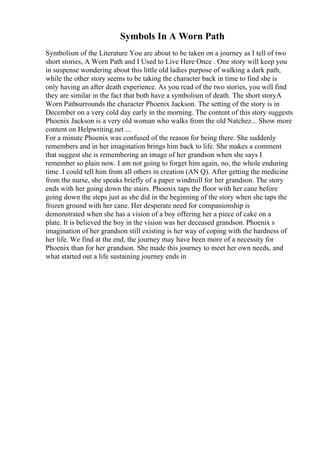 Symbols In A Worn Path
Symbolism of the Literature You are about to be taken on a journey as I tell of two
short stories, A Worn Path and I Used to Live Here Once . One story will keep you
in suspense wondering about this little old ladies purpose of walking a dark path,
while the other story seems to be taking the character back in time to find she is
only having an after death experience. As you read of the two stories, you will find
they are similar in the fact that both have a symbolism of death. The short storyA
Worn Pathsurrounds the character Phoenix Jackson. The setting of the story is in
December on a very cold day early in the morning. The content of this story suggests
Phoenix Jackson is a very old woman who walks from the old Natchez... Show more
content on Helpwriting.net ...
For a minute Phoenix was confused of the reason for being there. She suddenly
remembers and in her imagination brings him back to life. She makes a comment
that suggest she is remembering an image of her grandson when she says I
remember so plain now. I am not going to forget him again, no, the whole enduring
time. I could tell him from all others in creation (AN Q). After getting the medicine
from the nurse, she speaks briefly of a paper windmill for her grandson. The story
ends with her going down the stairs. Phoenix taps the floor with her cane before
going down the steps just as she did in the beginning of the story when she taps the
frozen ground with her cane. Her desperate need for companionship is
demonstrated when she has a vision of a boy offering her a piece of cake on a
plate. It is believed the boy in the vision was her deceased grandson. Phoenix s
imagination of her grandson still existing is her way of coping with the hardness of
her life. We find at the end, the journey may have been more of a necessity for
Phoenix than for her grandson. She made this journey to meet her own needs, and
what started out a life sustaining journey ends in
 