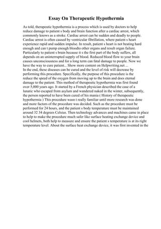 Essay On Therapeutic Hypothermia
As told, therapeutic hypothermia is a process which is used by doctors to help
reduce damage to patient s body and brain function after a cardiac arrest, which
commonly knows as a stroke. Cardiac arrest can be sudden and deadly to people.
Cardiac arrest is often caused by ventricular fibrillation, where patient s heart
experience rapid and sudden impulse. In result, patient s heart is not beating hard
enough and can t pump enough bloodto other organs and result organ failure.
Particularly to patient s brain because it s the first part of the body suffers, all
depends on an uninterrupted supply of blood. Reduced blood flow to your brain
causes unconsciousness and for a long term can fatal damage to people. Now we
have the way to cure patient... Show more content on Helpwriting.net ...
In the end, these diseases can be cured and the level of risk will decrease by
performing this procedure. Specifically, the purpose of this procedure is the
reduce the speed of the oxygen from moving up to the brain and does eternal
damage to the patient. This method of therapeutic hypothermia was first found
over 5,000 years ago. It started by a French physician described the case of a
lunatic who escaped from asylum and wandered naked in the winter, subsequently,
the person reported to have been cured of his mania ( History of therapeutic
hypothermia ) This procedure wasn t really familiar until more research was done
and more factors of the procedure was decided. Such as the procedure must be
performed for 24 hours, and the patient s body temperature must be maintained
around 32 34 degrees Celsius. Then technology advances and machines came in place
to help to make the procedure much safer like surface heating exchange device and
cool helmets, both help to measure and ensure the patient s temperature is at its right
temperature level. About the surface heat exchange device, it was first invented in the
 