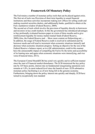 Framework Of Monetary Policy
The Fed retains a number of monetary policy tools that can be placed against crisis.
The first set of tools was Provision of short term liquidity to sound financial
institutions and these activities incorporate making new offices for selling credit and
making essential securities dealers, and additionally banks, qualified to obtain at the
Fed s markdown window (Federal Reserve, 2009).
The second set of tools which involve the provision of liquidity directly to borrowers
and investors in key credit markets. In this the government has introduced advantages
to buy profoundly evaluated business paper at a term of three months and to give
reinforcement liquidity for money market mutual funds (Federal Reserve,
2009).Also, the Federal Reserve and ... Show more content on Helpwriting.net ...
In addition, the usage of Federal Reserve credit is resolved in substantial part by
borrower needs and will tend to increment when economic situations intensify and
decrease when economic situations progress. Setting an objective for the size of the
Federal Reserve s balance report, as in a QE administration, could in this manner
have the unreasonable impact of compelling the Fed to fix the terms and accessibility
of its loaning now and again when economic situations were intensifying, and vice
verse (Financial times, 2011).
The European Central Board(ECB) has acted very quickly and in sufficient manner
since the start of Financial market disturbance. The ECB minimized the key policy
rate by 325 basic points, interest rate on fundamental renegotiating operations now
remains at 1.0%, its most reduced level since the launch of euro. ECB substantive
monetary policy facilitating is as of now being felt in the genuine economy.
Furthermore, bringing down the policy interest rate quickly and sharply, ECB have
turned to exceptionally non standard
 