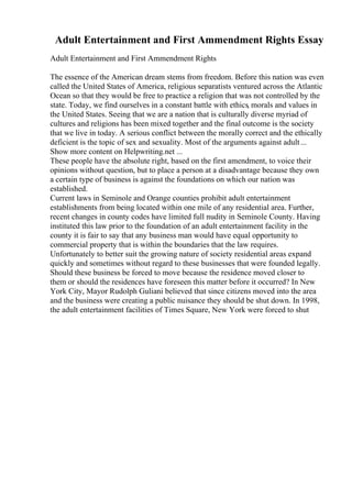 Adult Entertainment and First Ammendment Rights Essay
Adult Entertainment and First Ammendment Rights
The essence of the American dream stems from freedom. Before this nation was even
called the United States of America, religious separatists ventured across the Atlantic
Ocean so that they would be free to practice a religion that was not controlled by the
state. Today, we find ourselves in a constant battle with ethics, morals and values in
the United States. Seeing that we are a nation that is culturally diverse myriad of
cultures and religions has been mixed together and the final outcome is the society
that we live in today. A serious conflict between the morally correct and the ethically
deficient is the topic of sex and sexuality. Most of the arguments against adult...
Show more content on Helpwriting.net ...
These people have the absolute right, based on the first amendment, to voice their
opinions without question, but to place a person at a disadvantage because they own
a certain type of business is against the foundations on which our nation was
established.
Current laws in Seminole and Orange counties prohibit adult entertainment
establishments from being located within one mile of any residential area. Further,
recent changes in county codes have limited full nudity in Seminole County. Having
instituted this law prior to the foundation of an adult entertainment facility in the
county it is fair to say that any business man would have equal opportunity to
commercial property that is within the boundaries that the law requires.
Unfortunately to better suit the growing nature of society residential areas expand
quickly and sometimes without regard to these businesses that were founded legally.
Should these business be forced to move because the residence moved closer to
them or should the residences have foreseen this matter before it occurred? In New
York City, Mayor Rudolph Guliani believed that since citizens moved into the area
and the business were creating a public nuisance they should be shut down. In 1998,
the adult entertainment facilities of Times Square, New York were forced to shut
 