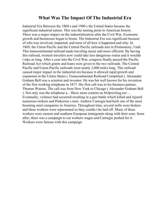 What Was The Impact Of The Industrial Era
Industrial Era Between the 1860 s and 1900 s the United States became the
significant industrial nation. This was the turning point in American history.
There was a major impact on the industrialization after the Civil War. Economic
growth and businesses began to boom. The Industrial Era was significant because
of who was involved, impacted, and most of all how it happened and why. In
1869, the Union Pacific and the Central Pacific railroads met in Promontory, Utah.
This transcontinental railroad made traveling easier and more efficient. By having
this railroad, western travelers now could take less dangerous routes and it wouldn
t take as long. After a year into the Civil War, congress finally passed the Pacific
Railroad Act which grants and loans were given to the two railroads. The Central
Pacific and Union Pacific railroads were nearly 2,000 miles long. This railroad
caused major impact in the industrial era because it allowed rapid growth and
expansion in the Unites States ( Transcontinental Railroad Completed ). Alexander
Graham Bell was a scientist and inventor. He was bet well known for his invention
of the first working telephone in 1877. His first call was to his business partner,
Thomas Watson. The call was from New York to Chicago ( Alexander Graham Bell
). Not only was the telephone a... Show more content on Helpwriting.net ...
Eventually, violence had occurred resulting in a gun battle which killed and injured
numerous strikers and Pinkerton s men. Andrew Carnegie had built one of the most
booming steel companies in America. Throughout time, several mills were broken
and these workers were represented so they couldn t be laid off. Many of these
workers were eastern and southern European immigrants along with their sons. Soon
after, there was a campaign to cut workers wages and Carnegie pushed for it.
Workers were furious with this campaign
 