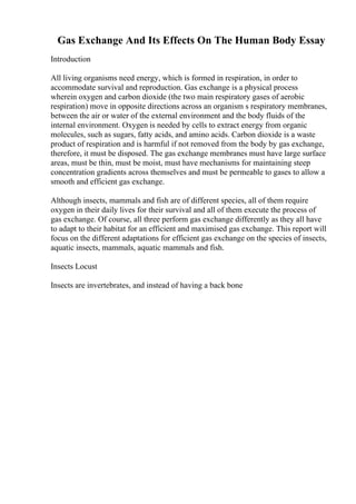 Gas Exchange And Its Effects On The Human Body Essay
Introduction
All living organisms need energy, which is formed in respiration, in order to
accommodate survival and reproduction. Gas exchange is a physical process
wherein oxygen and carbon dioxide (the two main respiratory gases of aerobic
respiration) move in opposite directions across an organism s respiratory membranes,
between the air or water of the external environment and the body fluids of the
internal environment. Oxygen is needed by cells to extract energy from organic
molecules, such as sugars, fatty acids, and amino acids. Carbon dioxide is a waste
product of respiration and is harmful if not removed from the body by gas exchange,
therefore, it must be disposed. The gas exchange membranes must have large surface
areas, must be thin, must be moist, must have mechanisms for maintaining steep
concentration gradients across themselves and must be permeable to gases to allow a
smooth and efficient gas exchange.
Although insects, mammals and fish are of different species, all of them require
oxygen in their daily lives for their survival and all of them execute the process of
gas exchange. Of course, all three perform gas exchange differently as they all have
to adapt to their habitat for an efficient and maximised gas exchange. This report will
focus on the different adaptations for efficient gas exchange on the species of insects,
aquatic insects, mammals, aquatic mammals and fish.
Insects Locust
Insects are invertebrates, and instead of having a back bone
 