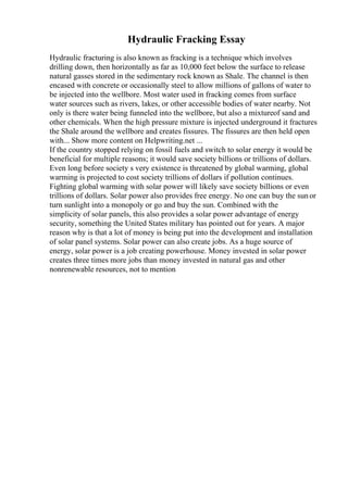 Hydraulic Fracking Essay
Hydraulic fracturing is also known as fracking is a technique which involves
drilling down, then horizontally as far as 10,000 feet below the surface to release
natural gasses stored in the sedimentary rock known as Shale. The channel is then
encased with concrete or occasionally steel to allow millions of gallons of water to
be injected into the wellbore. Most water used in fracking comes from surface
water sources such as rivers, lakes, or other accessible bodies of water nearby. Not
only is there water being funneled into the wellbore, but also a mixtureof sand and
other chemicals. When the high pressure mixture is injected underground it fractures
the Shale around the wellbore and creates fissures. The fissures are then held open
with... Show more content on Helpwriting.net ...
If the country stopped relying on fossil fuels and switch to solar energy it would be
beneficial for multiple reasons; it would save society billions or trillions of dollars.
Even long before society s very existence is threatened by global warming, global
warming is projected to cost society trillions of dollars if pollution continues.
Fighting global warming with solar power will likely save society billions or even
trillions of dollars. Solar power also provides free energy. No one can buy the sunor
turn sunlight into a monopoly or go and buy the sun. Combined with the
simplicity of solar panels, this also provides a solar power advantage of energy
security, something the United States military has pointed out for years. A major
reason why is that a lot of money is being put into the development and installation
of solar panel systems. Solar power can also create jobs. As a huge source of
energy, solar power is a job creating powerhouse. Money invested in solar power
creates three times more jobs than money invested in natural gas and other
nonrenewable resources, not to mention
 