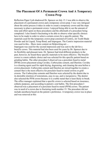 The Placement Of A Permanent Crown And A Temporary
Crown Prep
Reflection Paper I job shadowed Dr. Spencer on July 15. I was able to observe the
placement of a permanent crown and a temporary crown prep. I was very intrigued
about the entire process it takes in order to create a temporary crown and the steps
necessary to place a permanent crown. I enjoyed being able to see the amount of
time and effort spent on these procedures and the aftermath of a procedure being
completed. I also found it fascinating to be able to observe what specific choices
have to be made in order to select a certain crown for a specific patient. The
materials used for the temporary crown prep consisted of Centrix, Jet Tooth Shade
Powder and Jet Liquid, Temp Bond, and Impregum. The Centrix impression material
was used in this... Show more content on Helpwriting.net ...
Impregum was used for the second impression and was sent to the lab for a
bruxZir crown. This material had also been used for years by Dr. Spencer due to
its flexibility and pleasant taste. Dr. Spencer had tried different products in the
past, however, he found these specific materials to be more effective. The bruxZir
crown is a more esthetic choice and was selected for this specific patient based on
grinding habits. The other procedure I observed was a porcelain fused to metal
(PFM) crown placement using Cavidry, Carboxylate cement, and Durelon. Cavidry
is a cleaning agent used for rapid drying, degreasing, and cleaning the area before a
crown placement. Carboxylate cement and Durelon are mixed together to create a
cement that is the most effective for porcelain fused to metal crowns or gold
crowns. The Carboxylate cements and Durelon were selected by the dentist due to
its desirable retention of restorations, easy to use, and is inexpensive. The dentist
also selected the PFM crown because it is a noble metal that is least likely to break.
The office manager explained that a specific crown is selected based on insurance,
esthetic purposes, and according to patient s oral habits. The first procedure I
observed was a placement of a porcelain fused to metal (PFM) crown. The patient
was in need of a crown due to fracturing tooth number 15. The procedure did not
include anesthesia based on the patient s preference. A temporary crown was in place
and was removed at this
 