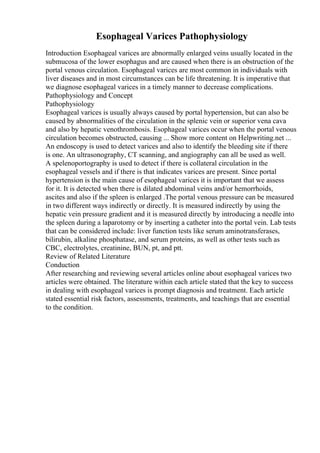 Esophageal Varices Pathophysiology
Introduction Esophageal varices are abnormally enlarged veins usually located in the
submucosa of the lower esophagus and are caused when there is an obstruction of the
portal venous circulation. Esophageal varices are most common in individuals with
liver diseases and in most circumstances can be life threatening. It is imperative that
we diagnose esophageal varices in a timely manner to decrease complications.
Pathophysiology and Concept
Pathophysiology
Esophageal varices is usually always caused by portal hypertension, but can also be
caused by abnormalities of the circulation in the splenic vein or superior vena cava
and also by hepatic venothrombosis. Esophageal varices occur when the portal venous
circulation becomes obstructed, causing ... Show more content on Helpwriting.net ...
An endoscopy is used to detect varices and also to identify the bleeding site if there
is one. An ultrasonography, CT scanning, and angiography can all be used as well.
A spelenoportography is used to detect if there is collateral circulation in the
esophageal vessels and if there is that indicates varices are present. Since portal
hypertension is the main cause of esophageal varices it is important that we assess
for it. It is detected when there is dilated abdominal veins and/or hemorrhoids,
ascites and also if the spleen is enlarged .The portal venous pressure can be measured
in two different ways indirectly or directly. It is measured indirectly by using the
hepatic vein pressure gradient and it is measured directly by introducing a needle into
the spleen during a laparotomy or by inserting a catheter into the portal vein. Lab tests
that can be considered include: liver function tests like serum aminotransferases,
bilirubin, alkaline phosphatase, and serum proteins, as well as other tests such as
CBC, electrolytes, creatinine, BUN, pt, and ptt.
Review of Related Literature
Conduction
After researching and reviewing several articles online about esophageal varices two
articles were obtained. The literature within each article stated that the key to success
in dealing with esophageal varices is prompt diagnosis and treatment. Each article
stated essential risk factors, assessments, treatments, and teachings that are essential
to the condition.
 