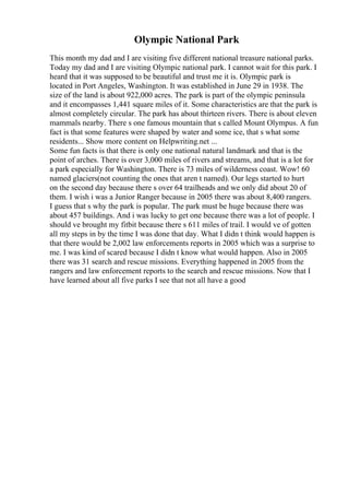 Olympic National Park
This month my dad and I are visiting five different national treasure national parks.
Today my dad and I are visiting Olympic national park. I cannot wait for this park. I
heard that it was supposed to be beautiful and trust me it is. Olympic park is
located in Port Angeles, Washington. It was established in June 29 in 1938. The
size of the land is about 922,000 acres. The park is part of the olympic peninsula
and it encompasses 1,441 square miles of it. Some characteristics are that the park is
almost completely circular. The park has about thirteen rivers. There is about eleven
mammals nearby. There s one famous mountain that s called Mount Olympus. A fun
fact is that some features were shaped by water and some ice, that s what some
residents... Show more content on Helpwriting.net ...
Some fun facts is that there is only one national natural landmark and that is the
point of arches. There is over 3,000 miles of rivers and streams, and that is a lot for
a park especially for Washington. There is 73 miles of wilderness coast. Wow! 60
named glaciers(not counting the ones that aren t named). Our legs started to hurt
on the second day because there s over 64 trailheads and we only did about 20 of
them. I wish i was a Junior Ranger because in 2005 there was about 8,400 rangers.
I guess that s why the park is popular. The park must be huge because there was
about 457 buildings. And i was lucky to get one because there was a lot of people. I
should ve brought my fitbit because there s 611 miles of trail. I would ve of gotten
all my steps in by the time I was done that day. What I didn t think would happen is
that there would be 2,002 law enforcements reports in 2005 which was a surprise to
me. I was kind of scared because I didn t know what would happen. Also in 2005
there was 31 search and rescue missions. Everything happened in 2005 from the
rangers and law enforcement reports to the search and rescue missions. Now that I
have learned about all five parks I see that not all have a good
 