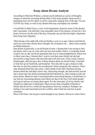 Essay about Dream Analysis
According to Merriam Webster, a dream can be defined as a series of thoughts,
images or emotions occurring during sleep. Form many people, sleep can be a
disturbing time, but for others it can be a peaceful, longing time of the day. For me,
I LOVE my sleep, as well as any dreams that may accompany my slumber.
I would like to think I have a very vivid imagination, based on some of the dreams
that I encounter. I do find that I can remember most of my dreams, at least for a few
hours, however, by the end of the day, I honestly can say that last night s dreamhas
been long since forgotten.
After having a late night talk with my brother a year or so ago, I discovered that he
and I are even more similar than I thought. He revealed to me ... Show more content
on Helpwriting.net ...
One dream in particular, is an old friend of mine. I dreamt that I was trying to find
her house, and it was in a city and I got lost and couldn t find it. I eventually found
it and it was an old, run down apartment that was in a bad neighborhood. About two
or three years later, I dreamt that I went to visit that same friend, but she had
moved into a large home with red walls and a tall stair case. (Very weird, I know).
Surprisingly, after having a few of these dreams about my friend Cindy, I decided
to look her up on Facebook, and found her. Not only did we get a chance to talk,
but also we met last summer for an afternoon. Since seeing her last summer, I have
only dreamed about her once more. I did confide in her that I had been having
dreams about her and didn t know why. Interesting enough, she had recently moved
into a home that she and her husband had built themselves, after renting an old, run
down house. Based on what I researched about reoccurring dreams, I would have to
say that my reoccurring dreams most likely are due to the loss I feel about people
moving on and me not seeing them again. For the most part, all of my family and
friends live right here in Maryland. There are less than a handful of friends or
family that do not live within driving distance from my residence. Perhaps I am
feeling a loss and concerned over her welfare, since I had not seen her in quite
sometime.
Most of the time, I do not give much thought to my dreams. However, when I have
 