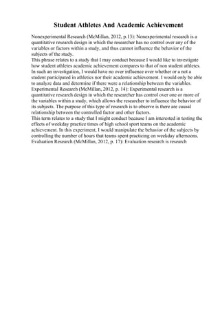 Student Athletes And Academic Achievement
Nonexperimental Research (McMillan, 2012, p.13): Nonexperimental research is a
quantitative research design in which the researcher has no control over any of the
variables or factors within a study, and thus cannot influence the behavior of the
subjects of the study.
This phrase relates to a study that I may conduct because I would like to investigate
how student athletes academic achievement compares to that of non student athletes.
In such an investigation, I would have no over influence over whether or a not a
student participated in athletics nor their academic achievement. I would only be able
to analyze data and determine if there were a relationship between the variables.
Experimental Research (McMillan, 2012, p. 14): Experimental research is a
quantitative research design in which the researcher has control over one or more of
the variables within a study, which allows the researcher to influence the behavior of
its subjects. The purpose of this type of research is to observe is there are causal
relationship between the controlled factor and other factors.
This term relates to a study that I might conduct because I am interested in testing the
effects of weekday practice times of high school sport teams on the academic
achievement. In this experiment, I would manipulate the behavior of the subjects by
controlling the number of hours that teams spent practicing on weekday afternoons.
Evaluation Research (McMillan, 2012, p. 17): Evaluation research is research
 