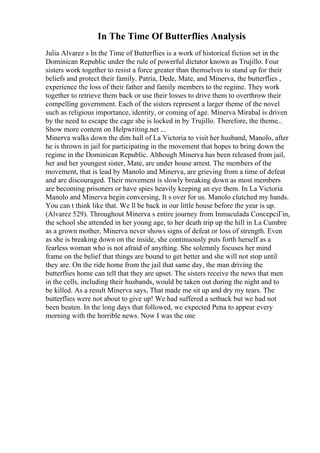 In The Time Of Butterflies Analysis
Julia Alvarez s In the Time of Butterflies is a work of historical fiction set in the
Dominican Republic under the rule of powerful dictator known as Trujillo. Four
sisters work together to resist a force greater than themselves to stand up for their
beliefs and protect their family. Patria, Dede, Mate, and Minerva, the butterflies ,
experience the loss of their father and family members to the regime. They work
together to retrieve them back or use their losses to drive them to overthrow their
compelling government. Each of the sisters represent a larger theme of the novel
such as religious importance, identity, or coming of age. Minerva Mirabal is driven
by the need to escape the cage she is locked in by Trujillo. Therefore, the theme...
Show more content on Helpwriting.net ...
Minerva walks down the dim hall of La Victoria to visit her husband, Manolo, after
he is thrown in jail for participating in the movement that hopes to bring down the
regime in the Dominican Republic. Although Minerva has been released from jail,
her and her youngest sister, Mate, are under house arrest. The members of the
movement, that is lead by Manolo and Minerva, are grieving from a time of defeat
and are discouraged. Their movement is slowly breaking down as most members
are becoming prisoners or have spies heavily keeping an eye them. In La Victoria
Manolo and Minerva begin conversing, It s over for us. Manolo clutched my hands.
You can t think like that. We ll be back in our little house before the year is up.
(Alvarez 529). Throughout Minerva s entire journey from Inmaculada ConcepciГіn,
the school she attended in her young age, to her death trip up the hill in La Cumbre
as a grown mother, Minerva never shows signs of defeat or loss of strength. Even
as she is breaking down on the inside, she continuously puts forth herself as a
fearless woman who is not afraid of anything. She solemnly focuses her mind
frame on the belief that things are bound to get better and she will not stop until
they are. On the ride home from the jail that same day, the man driving the
butterflies home can tell that they are upset. The sisters receive the news that men
in the cells, including their husbands, would be taken out during the night and to
be killed. As a result Minerva says, That made me sit up and dry my tears. The
butterflies were not about to give up! We had suffered a setback but we had not
been beaten. In the long days that followed, we expected Pena to appear every
morning with the horrible news. Now I was the one
 