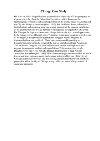 Chicago Case Study
On May 1st, 1893, the political and economic elite of the city of Chicago spared no
expense when they host the Columbian Exposition, which showcased the
technological, economic, and social capabilities of the United States of America and
the City of Chicago to the world (Hoyt, 2003). For the United States, this cultural,
technological, and economic showcase was an example of the massive capabilities
of the country that now rivaled perhaps even surpassed the capabilities of Europe.
For Chicago, the hope was to cement a change in its social and cultural appearance
to the outside world. Although one of America s fastest growing cities as well as one
of the largest, Chicago was having immense struggles with its image as its
impoverished and marginalized... Show more content on Helpwriting.net ...
Fredrick Douglass famously criticized the fair for excluding African Americans.
This exclusion, Douglass said, was an intentional attempt to delegitimize and
degrade the economic intellect and capabilities of African American people.
Douglass wrote that it was part of a broader determination to keep African
Americans down (Douglass, 1893). This effort was largely unsuccessful as we see in
the current time, but some merits can be given to the troubled past of the City of
Chicago and exclusive events like this causing unmeasurable harm with the Black
population within the city of Chicago, today, still experiences a large amount of
social and economic
 