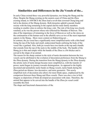 Similarities and Differences in the Jia Vessels of the...
In early China existed three very powerful dynasties, two being the Shang and the
Zhou. Despite the Shang existing on the eastern coast of China and the Zhou
existing inland, in 1050 BCE the Zhou lead a revolt that crowned Cheng king and
led to the demise of the Shang dynasty. Both dynasties upheld a pseudo feudal
society with the king remaining in the capital and his male family members
residing in smaller cities to enforce the king s rule. The rule of the king was closely
watched, as he was the person whose rule reflected his Mandate of Heaven. This
idea of the importance of remaining in the favor of Heaven as well as the stress on
the continuation of the human soul in the afterlife serve as two of the most important
aspects in the Shang... Show more content on Helpwriting.net ...
In contrast, the jia vessel has a significantly more simplified taotie with a thin band
lining the top of the body and small, undecorated bands outlining the body of the
vessel like a garland. Also, both jia vessels have two knobs at the top and a handle
that extends from the top of the neck to the middle of the body. The handle of the
Shang jia is thin and simple while the handle of the Zhou is a bit thicker and is
carved in the shape of an animal.
The reason for the sharp contrast in the style of taotie decoration between the two
vessels can be attributed to the evolution of decoration preferences from the Shang to
the Zhou dynasty. During the transition from the Shang dynasty to the Zhou dynasty
the artistic style of taotie design became more simplified as, with the transfer of
power, taotie began its journey towards disintegration. As opposed to the highly
decorated and animalistic taotie bands on Shang vessels, taotie bands during the
Zhou period are thinner, less decorative, and more geometric. This newly
simplified style of decoration also allows for more blank space, emphasized by the
comparison between these Shang and Zhou vessels. There was also a rise in bird
imagery as depictions of birds developed an association with clans. Therefore, the
animal that appears to be carved into the handle of the Zhou jia vessel could
resemble this bird.
The shape and functional characteristics of the
 