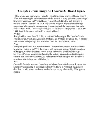 Snapple s Brand Image And Sources Of Brand Equity
1.How would you characterize Snapple s brand image and sources of brand equity?
What are the strengths and weaknesses of the brand s existing personality and image?
Snapple was created in 1972 in Brooklyn when Mash, Golden, and Greenberg
decided to start a business. In 1978 they created an apple pop that was making a
snap sound when people were opening it, what inspired the creators to give such
name to their drink. They bought the rights for a name for a high price of $500. By
1991 Snapple became a nationally recognized brand.
Product
Snapple offers more than 50 different tastes of its beverages. The brand offers its
consumers tea, water, juice, and diet products. All products are called 100 % natural
and Snapple s slogan says that it is Made from the Best Stuff on Earth .
Price
Snapple is positioned as a premium brand. The premium product that is available
to anyone . Being so in 1993, the price is still remains a luxury. With the purchase
of Snapple, Cadbury became a leader in non carbonated premium New Age
beverage. (Plus, as was discussed during the lecture, a product can t set the price
smaller than the whole company, so there is no way that Snapple will have not a
premium price being a part of Cadbury).
Place
Originally Snapple was sold through up and down the street channels. It means that
Snapple was available at any place on the street. It was a system of independent
distributors, with whom the brand used to have a strong relationship. This system
stopped
 