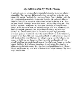 My Reflection On My Mother Essay
A mother is someone who can take the place of all others but no one can take the
place of her. There are many different definitions you could use to describe your
mother. My mother, Pam Krull, fits every one of those. Today I decided to pick the
three that I thought was most important to me. I admire and aspire to be like my
motherbecause of how supportive, how selfless, and how loving she is. My mom
has gone through a lot to get where she is today. I will begin by telling you a little
bit about my mom s background. My mom grew up outside of Georgewith her
parents, Harris and Bev Kaster, and her three siblings, Erik, Brad, and Kristy. She
attended George High School when they were still Blue Jays. My mom was
involved in a lot of different activities. She was in the play, large group and
individual speech, a cheerleader, played the drums in band, was in student council,
secretary of her class, REC club, band, and jazz band. In her free time she hung out
with friends and her sister. She had a few jobs growing up also. She babysat a lot,
worked at the library, and the dentist office. My mother also helped teach bible
school, catechism, and attended youth group at Hope Reformed Church. My mother
met my dad, Doug Krull when she was a junior in high school. They dated for a
while and ended getting married. They then had three beautiful daughters, Allyssa,
Megan, and Rebecca. My mom went to Northwestern College in Orange City, Iowa,
to get her education
 